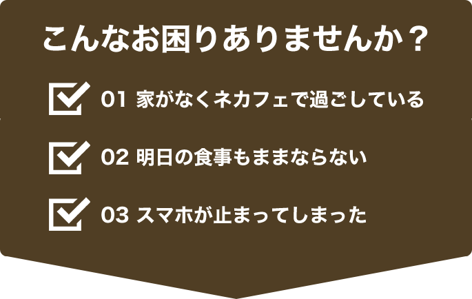 こんなお困りありませんか？　家がなくネカフェで過ごしている　明日の食事もままならない　スマホが止まってしまった