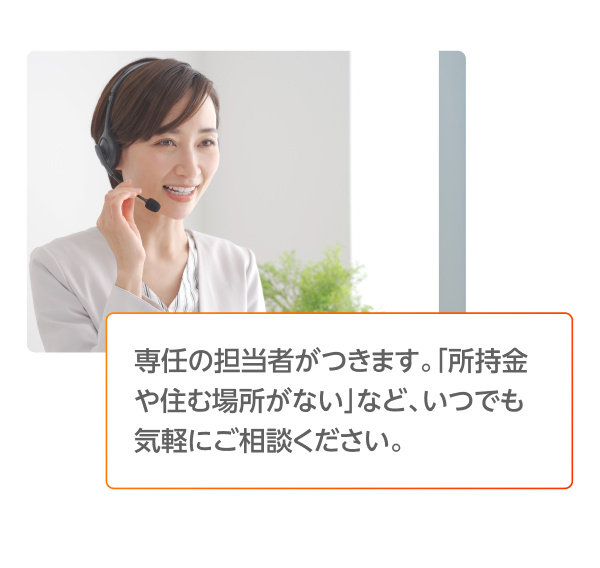 専任の担当者がつきます。「所持金や住む場所がない」など、いつでも気軽にご相談ください。