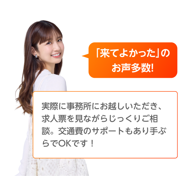 「来てよかった」のお声多数！実際に事務所にお越しいただき、求人票を見ながらじっくりご相談。交通費のサポートもあり手ぶらでOKです！