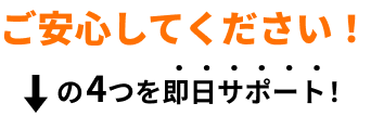 ご安心ください！下記の4つを即日サポート！